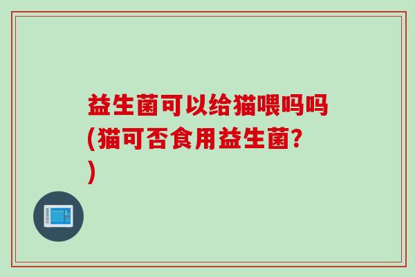 益生菌可以给猫喂吗吗(猫可否食用益生菌?) 益生菌可以给猫喂吗吗(猫可否食用益生菌?)