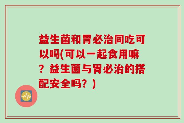 益生菌和胃必同吃可以吗(可以一起食用嘛？益生菌与胃必的搭配安全吗？)