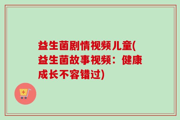 益生菌剧情视频儿童(益生菌故事视频:健康成长不容错过) 益生菌剧情视频儿童(益生菌故事视频:健康成长不容错过)