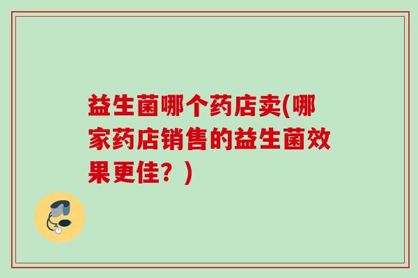 益生菌哪个药店卖(哪家药店销售的益生菌效果更佳?) 益生菌哪个药店卖(哪家药店销售的益生菌效果更佳?)