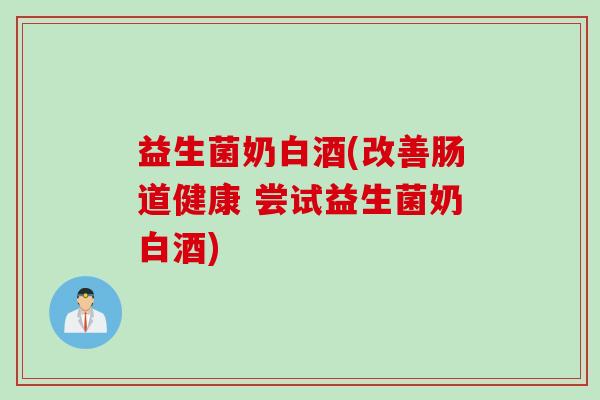 益生菌奶白酒(改善肠道健康 尝试益生菌奶白酒)