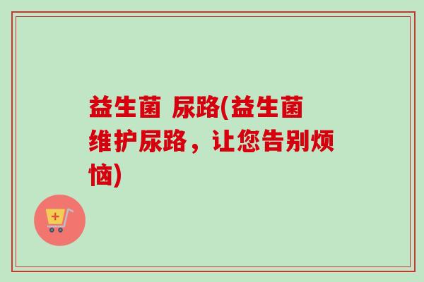 益生菌 尿路(益生菌维护尿路，让您告别烦恼)