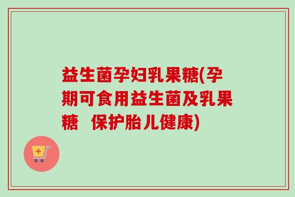 益生菌孕妇乳果糖(孕期可食用益生菌及乳果糖  保护胎儿健康)