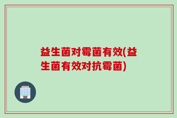 益生菌对霉菌有效(益生菌有效对抗霉菌) 益生菌对霉菌有效(益生菌有效对抗霉菌)