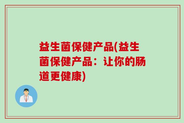 益生菌保健产品(益生菌保健产品:让你的肠道更健康) 益生菌保健产品(益生菌保健产品:让你的肠道更健康)