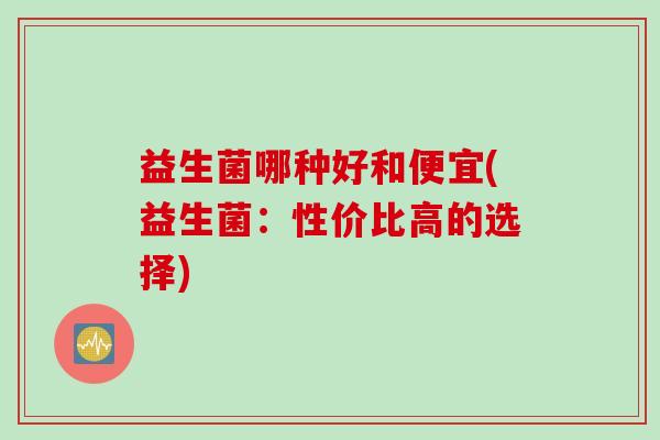 益生菌哪种好和便宜(益生菌:性价比高的选择) 益生菌哪种好和便宜(益生菌:性价比高的选择)