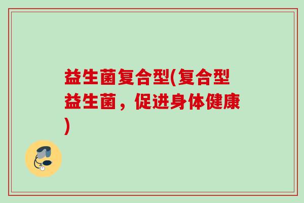 益生菌复合型(复合型益生菌,促进身体健康) 益生菌复合型(复合型益生菌,促进身体健康)