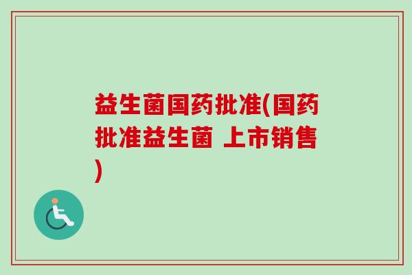 益生菌国药批准(国药批准益生菌 上市销售) 益生菌国药批准(国药批准益生菌 上市销售)