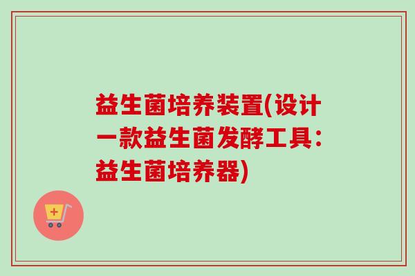 益生菌培养装置(设计一款益生菌发酵工具：益生菌培养器)