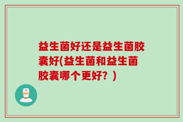益生菌好还是益生菌胶囊好(益生菌和益生菌胶囊哪个更好?) 益生菌好还是益生菌胶囊好(益生菌和益生菌胶囊哪个更好?)