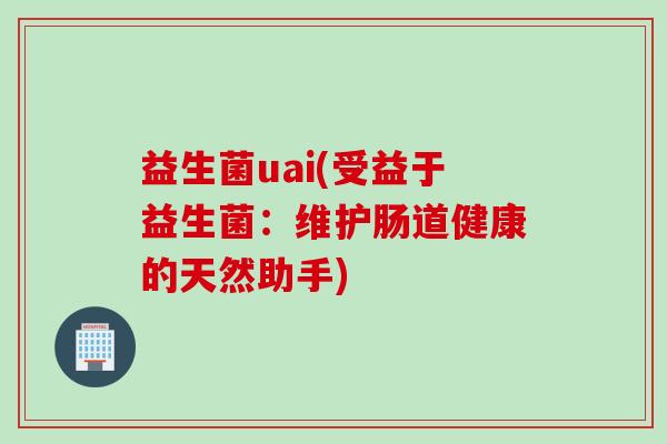 益生菌uai(受益于益生菌:维护肠道健康的天然助手) 益生菌uai(受益于益生菌:维护肠道健康的天然助手)