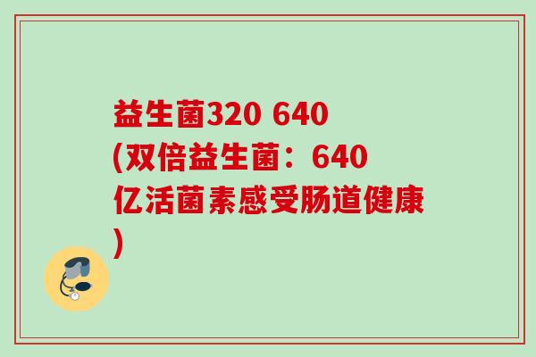 益生菌320 640(双倍益生菌:640亿活菌素感受肠道健康) 益生菌320 640(双倍益生菌:640亿活菌素感受肠道健康)