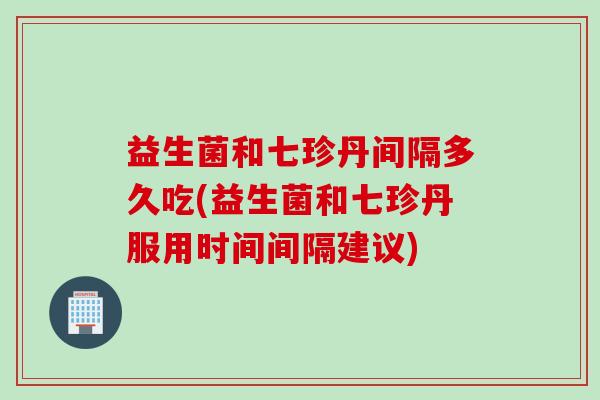 益生菌和七珍丹间隔多久吃(益生菌和七珍丹服用时间间隔建议)