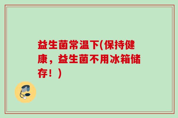益生菌常温下(保持健康，益生菌不用冰箱储存！)