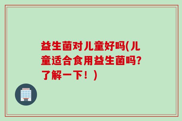 益生菌对儿童好吗(儿童适合食用益生菌吗？了解一下！)