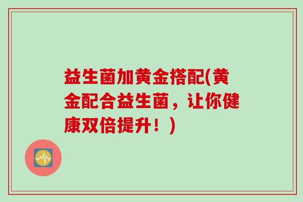 益生菌加黄金搭配(黄金配合益生菌,让你健康双倍提升!) 益生菌加黄金搭配(黄金配合益生菌,让你健康双倍提升!)