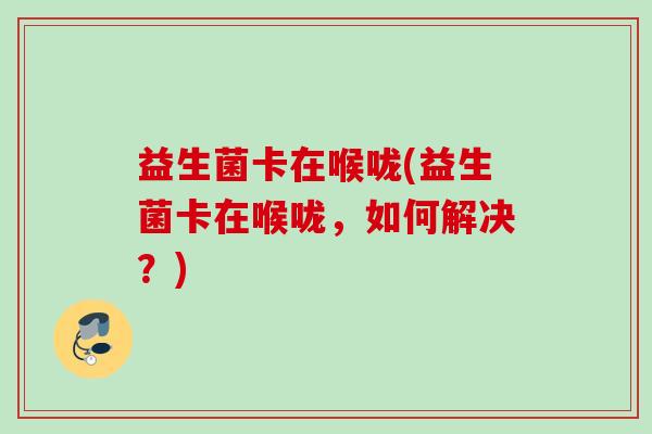 益生菌卡在喉咙(益生菌卡在喉咙，如何解决？)