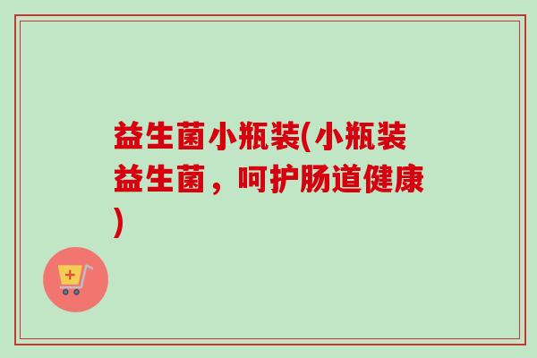 益生菌小瓶装(小瓶装益生菌,呵护肠道健康) 益生菌小瓶装(小瓶装益生菌,呵护肠道健康)