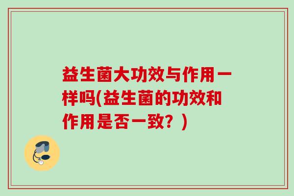 益生菌大功效与作用一样吗(益生菌的功效和作用是否一致?) 益生菌大功效与作用一样吗(益生菌的功效和作用是否一致?)