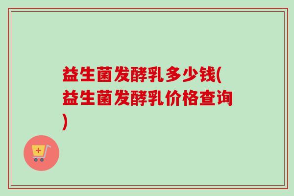 益生菌发酵乳多少钱(益生菌发酵乳价格查询) 益生菌发酵乳多少钱(益生菌发酵乳价格查询)