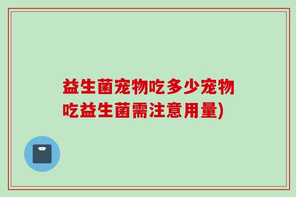 益生菌宠物吃多少宠物吃益生菌需注意用量) 益生菌宠物吃多少宠物吃益生菌需注意用量)