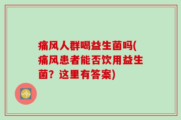 痛风人群喝益生菌吗(痛风患者能否饮用益生菌?这里有答案) 痛风人群喝益生菌吗(痛风患者能否饮用益生菌?这里有答案)