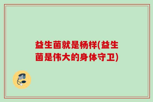 益生菌就是杨样(益生菌是伟大的身体守卫) 益生菌就是杨样(益生菌是伟大的身体守卫)
