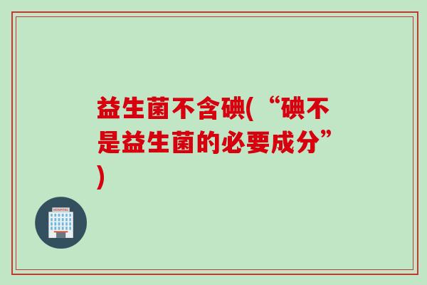益生菌不含碘(“碘不是益生菌的必要成分”)