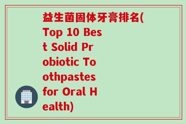 益生菌固体牙膏排名(Top 10 Best Solid Probiotic Toothpastes for Oral Health)