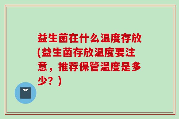 益生菌在什么温度存放(益生菌存放温度要注意，推荐保管温度是多少？)