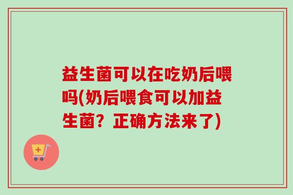 益生菌可以在吃奶后喂吗(奶后喂食可以加益生菌？正确方法来了)