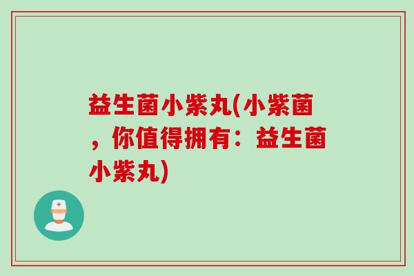 益生菌小紫丸(小紫菌，你值得拥有：益生菌小紫丸)
