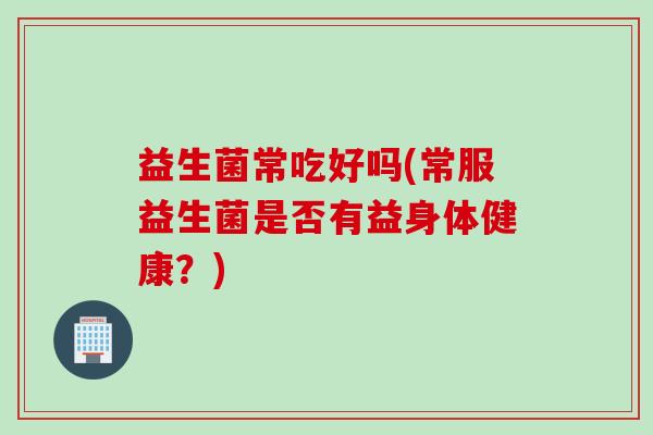 益生菌常吃好吗(常服益生菌是否有益身体健康?) 益生菌常吃好吗(常服益生菌是否有益身体健康?)