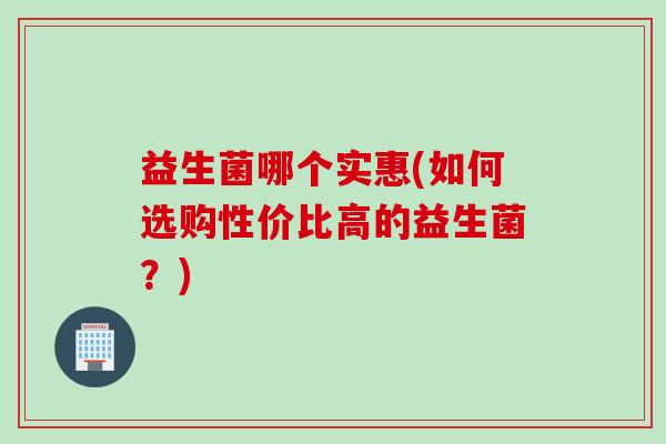 益生菌哪个实惠(如何选购性价比高的益生菌？)