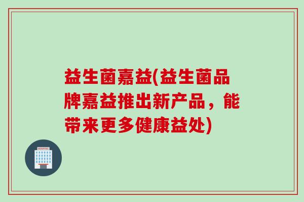 益生菌嘉益(益生菌品牌嘉益推出新产品，能带来更多健康益处)