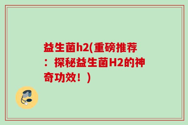 益生菌h2(重磅推荐：探秘益生菌H2的神奇功效！)