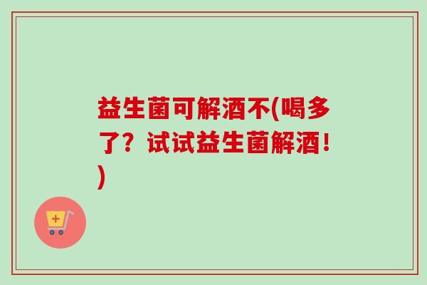 益生菌可解酒不(喝多了?试试益生菌解酒!) 益生菌可解酒不(喝多了?试试益生菌解酒!)