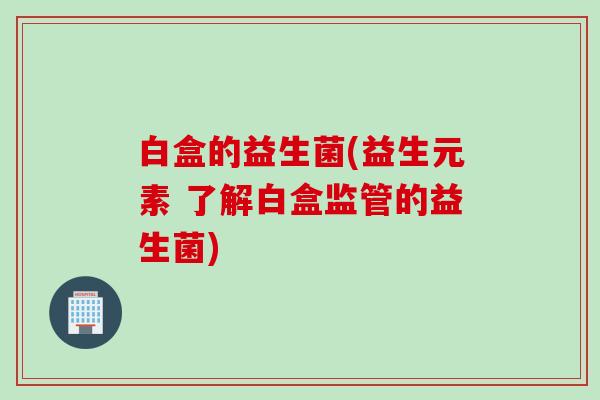白盒的益生菌(益生元素 了解白盒监管的益生菌) 白盒的益生菌(益生元素 了解白盒监管的益生菌)