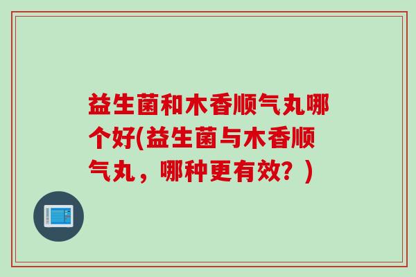 益生菌和木香顺气丸哪个好(益生菌与木香顺气丸，哪种更有效？)