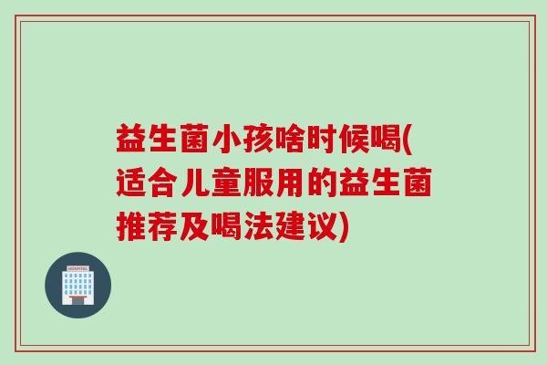 益生菌小孩啥时候喝(适合儿童服用的益生菌推荐及喝法建议)