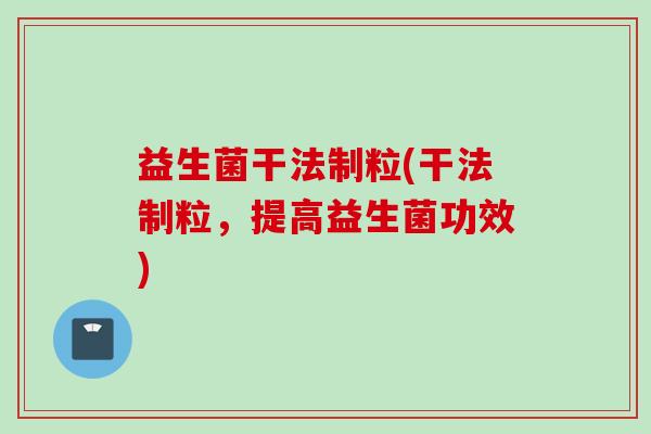 益生菌干法制粒(干法制粒，提高益生菌功效)