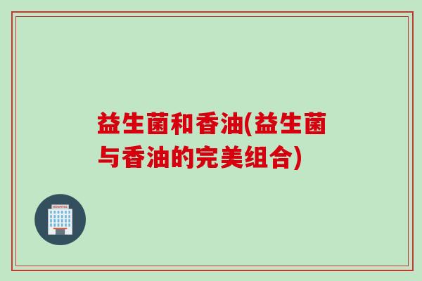 益生菌和香油(益生菌与香油的完美组合)