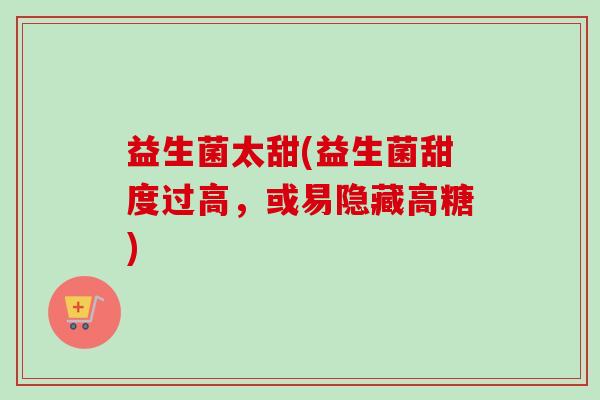 益生菌太甜(益生菌甜度过高,或易隐藏高糖) 益生菌太甜(益生菌甜度过高,或易隐藏高糖)