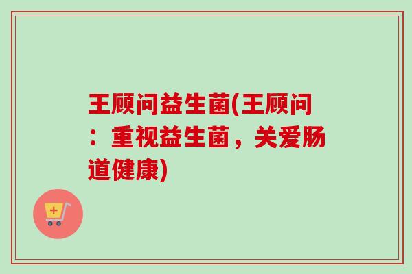 王顾问益生菌(王顾问：重视益生菌，关爱肠道健康)