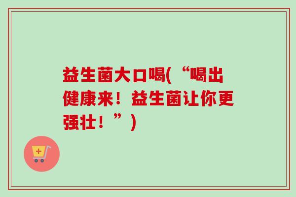 益生菌大口喝(“喝出健康来！益生菌让你更强壮！”)
