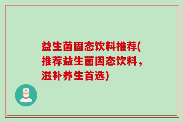 益生菌固态饮料推荐(推荐益生菌固态饮料，滋补养生首选)