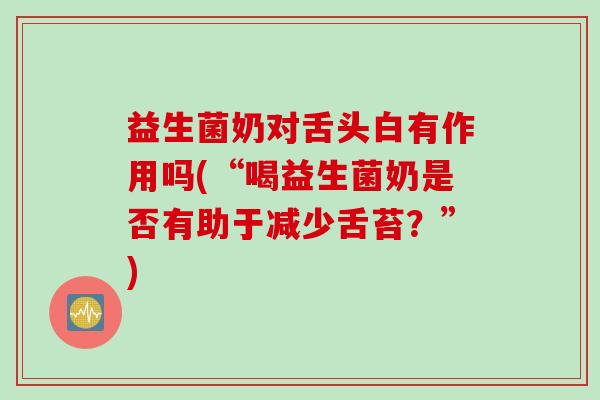 益生菌奶对舌头白有作用吗(“喝益生菌奶是否有助于减少舌苔？”)