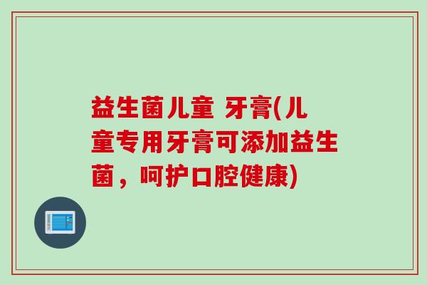 益生菌儿童 牙膏(儿童专用牙膏可添加益生菌，呵护口腔健康)