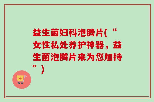 益生菌妇科泡腾片(“女性私处养护神器，益生菌泡腾片来为您加持”)