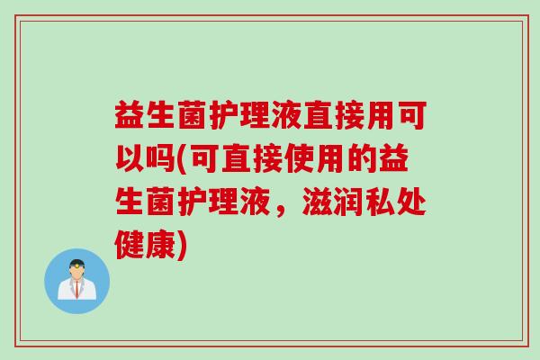 益生菌护理液直接用可以吗(可直接使用的益生菌护理液，滋润私处健康)